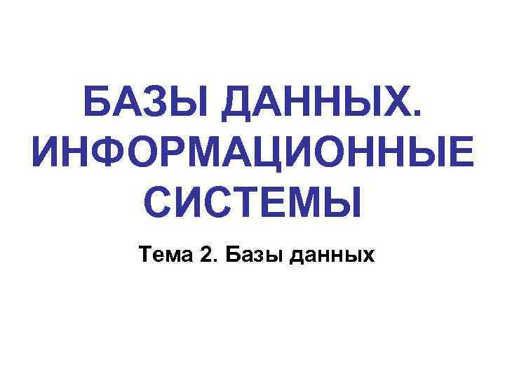 БАЗЫ ДАННЫХ. ИНФОРМАЦИОННЫЕ СИСТЕМЫ Тема 2. Базы данных 