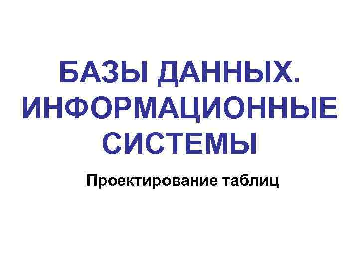 БАЗЫ ДАННЫХ. ИНФОРМАЦИОННЫЕ СИСТЕМЫ Проектирование таблиц 