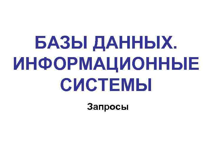 БАЗЫ ДАННЫХ. ИНФОРМАЦИОННЫЕ СИСТЕМЫ Запросы 