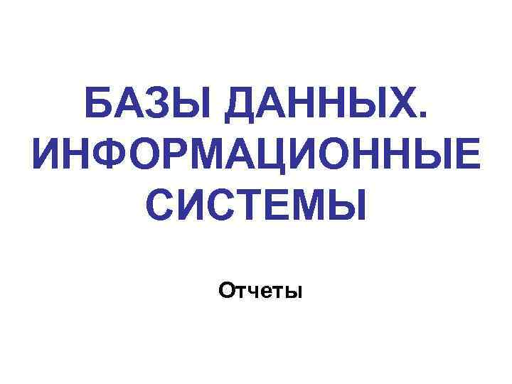 БАЗЫ ДАННЫХ. ИНФОРМАЦИОННЫЕ СИСТЕМЫ Отчеты 