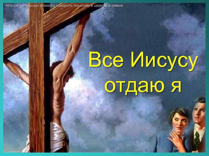 Четыре успешных способа говорить языками в церкви и семье Все Иисусу отдаю я 