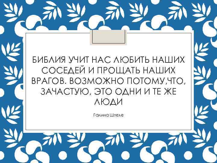 БИБЛИЯ УЧИТ НАС ЛЮБИТЬ НАШИХ СОСЕДЕЙ И ПРОЩАТЬ НАШИХ ВРАГОВ. ВОЗМОЖНО ПОТОМУ, ЧТО, ЗАЧАСТУЮ,