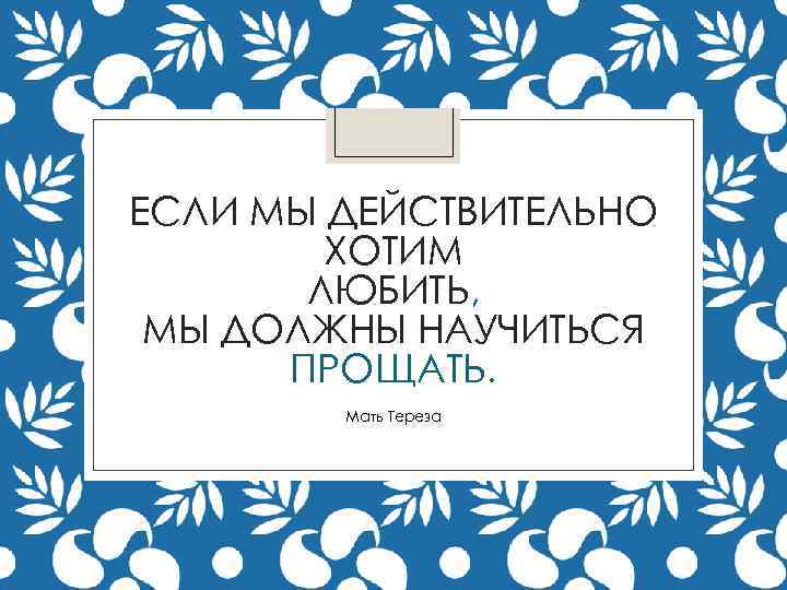 ЕСЛИ МЫ ДЕЙСТВИТЕЛЬНО ХОТИМ ЛЮБИТЬ, МЫ ДОЛЖНЫ НАУЧИТЬСЯ ПРОЩАТЬ. Мать Тереза 