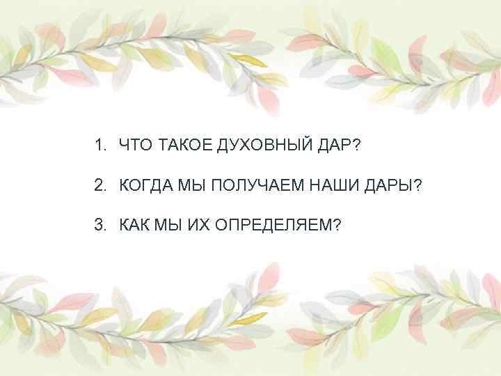 1. ЧТО ТАКОЕ ДУХОВНЫЙ ДАР? 2. КОГДА МЫ ПОЛУЧАЕМ НАШИ ДАРЫ? 3. КАК МЫ
