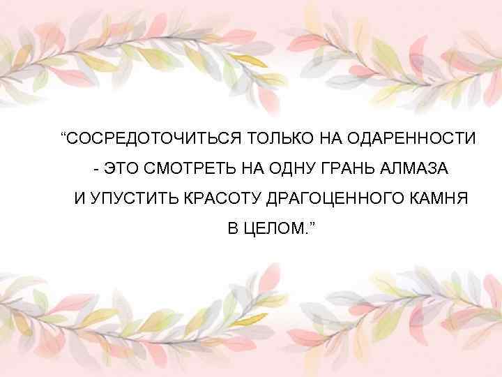 “СОСРЕДОТОЧИТЬСЯ ТОЛЬКО НА ОДАРЕННОСТИ - ЭТО СМОТРЕТЬ НА ОДНУ ГРАНЬ АЛМАЗА И УПУСТИТЬ КРАСОТУ