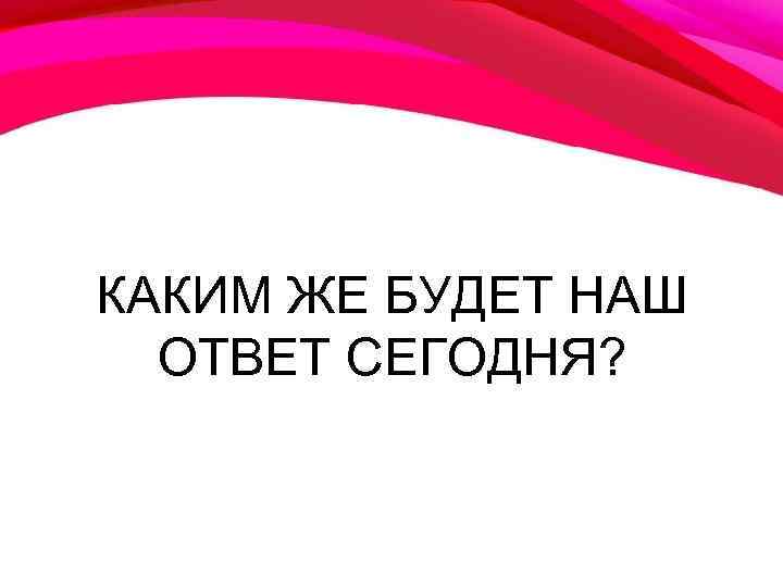 КАКИМ ЖЕ БУДЕТ НАШ ОТВЕТ СЕГОДНЯ? 