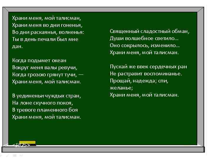 Храни меня, мой талисман, Храни меня во дни гоненья, Во дни раскаянья, волненья: Ты