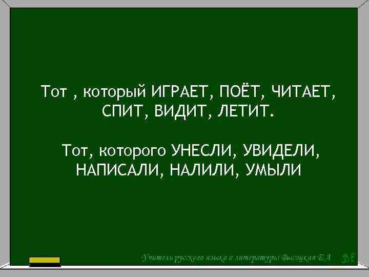 Тот , который ИГРАЕТ, ПОЁТ, ЧИТАЕТ, СПИТ, ВИДИТ, ЛЕТИТ. Тот, которого УНЕСЛИ, УВИДЕЛИ, НАПИСАЛИ,