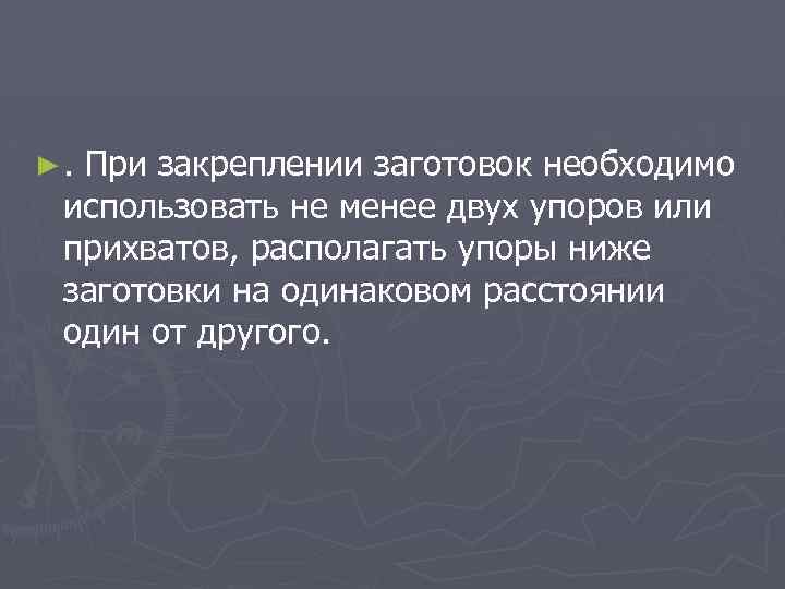 ►. При закреплении заготовок необходимо использовать не менее двух упоров или прихватов, располагать упоры