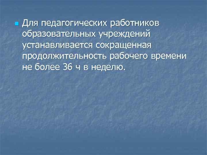n Для педагогических работников образовательных учреждений устанавливается сокращенная продолжительность рабочего времени не более 36