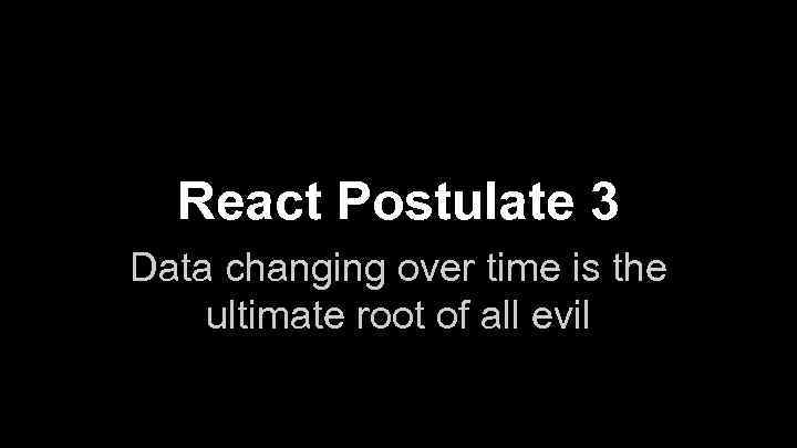 React Postulate 3 Data changing over time is the ultimate root of all evil