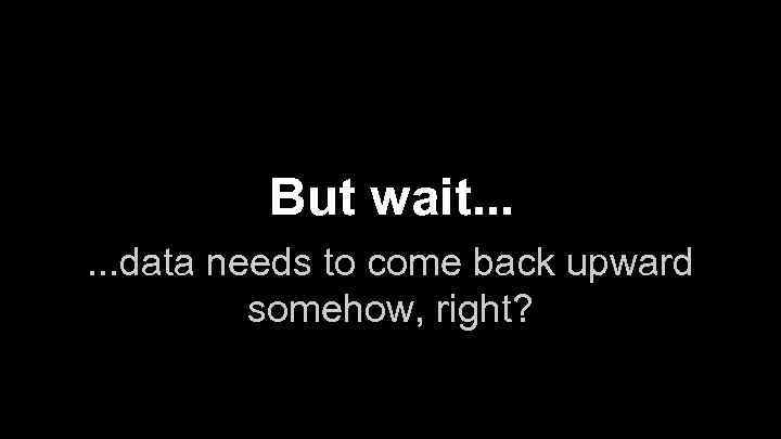 But wait. . . data needs to come back upward somehow, right? 