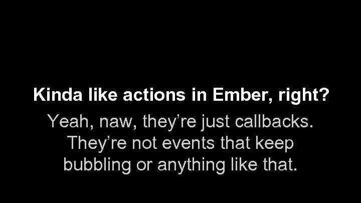 Kinda like actions in Ember, right? Yeah, naw, they’re just callbacks. They’re not events