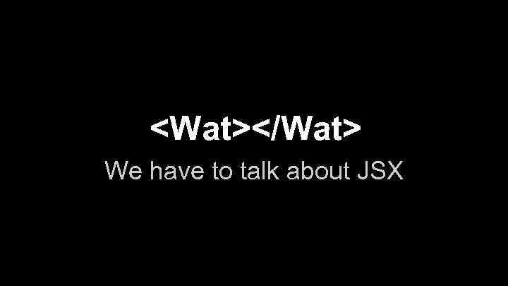 <Wat></Wat> We have to talk about JSX 