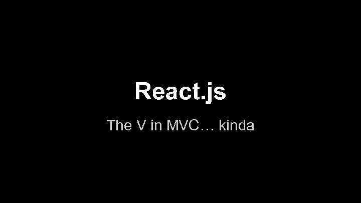 React. js The V in MVC… kinda 