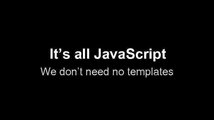 It’s all Java. Script We don’t need no templates 