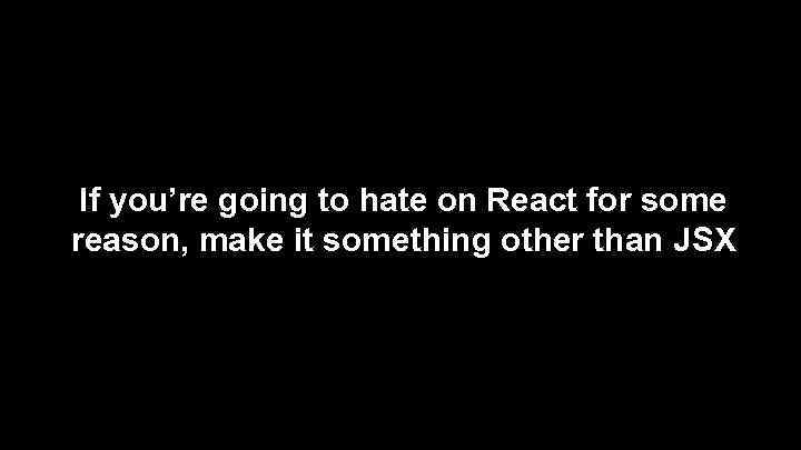 If you’re going to hate on React for some reason, make it something other