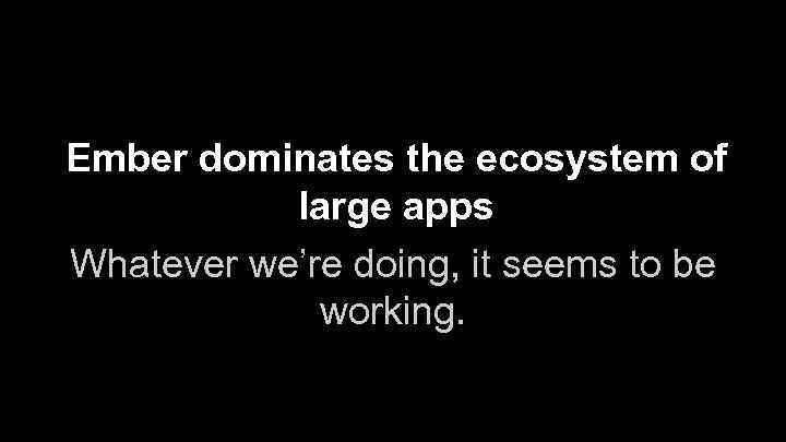 Ember dominates the ecosystem of large apps Whatever we’re doing, it seems to be