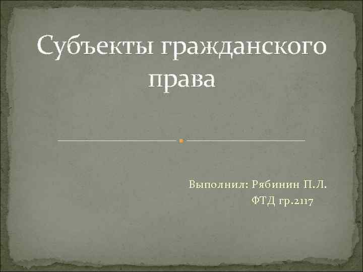 Субъекты гражданского права Выполнил: Рябинин П. Л. ФТД гр. 2117 