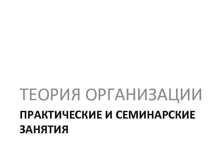 ТЕОРИЯ ОРГАНИЗАЦИИ ПРАКТИЧЕСКИЕ И СЕМИНАРСКИЕ ЗАНЯТИЯ 
