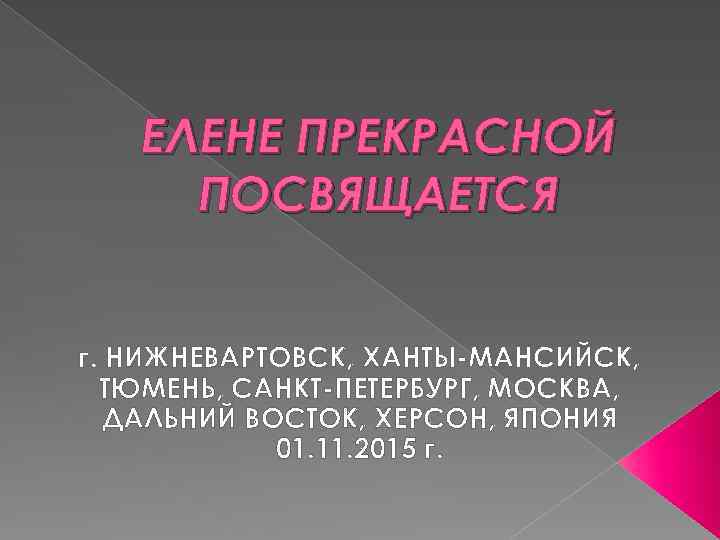 ЕЛЕНЕ ПРЕКРАСНОЙ ПОСВЯЩАЕТСЯ г. НИЖНЕВАРТОВСК, ХАНТЫ-МАНСИЙСК, ТЮМЕНЬ, САНКТ-ПЕТЕРБУРГ, МОСКВА, ДАЛЬНИЙ ВОСТОК, ХЕРСОН, ЯПОНИЯ 01.
