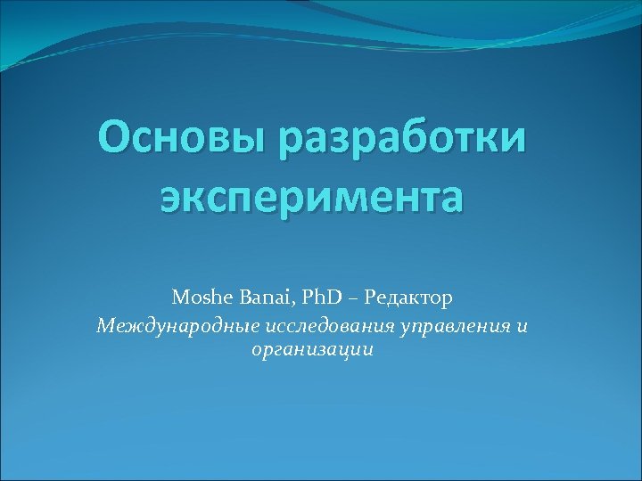 Основы разработки эксперимента Moshe Banai, Ph. D – Редактор Международные исследования управления и организации