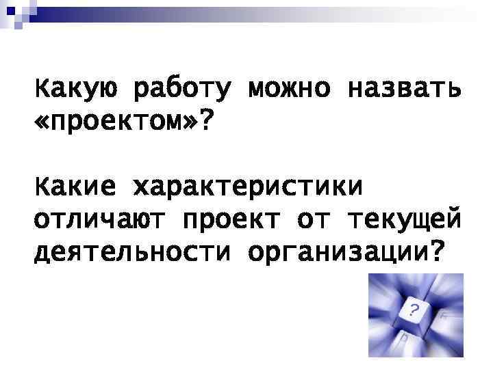 Какую работу можно назвать «проектом» ? Какие характеристики отличают проект от текущей деятельности организации?