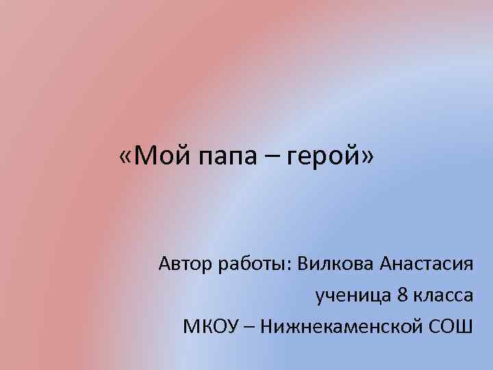  «Мой папа – герой» Автор работы: Вилкова Анастасия ученица 8 класса МКОУ –