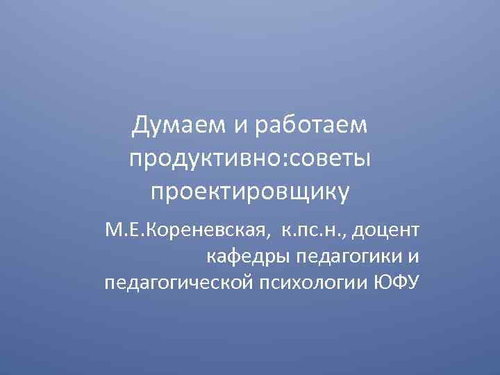 Думаем и работаем продуктивно: советы проектировщику М. Е. Кореневская, к. пс. н. , доцент