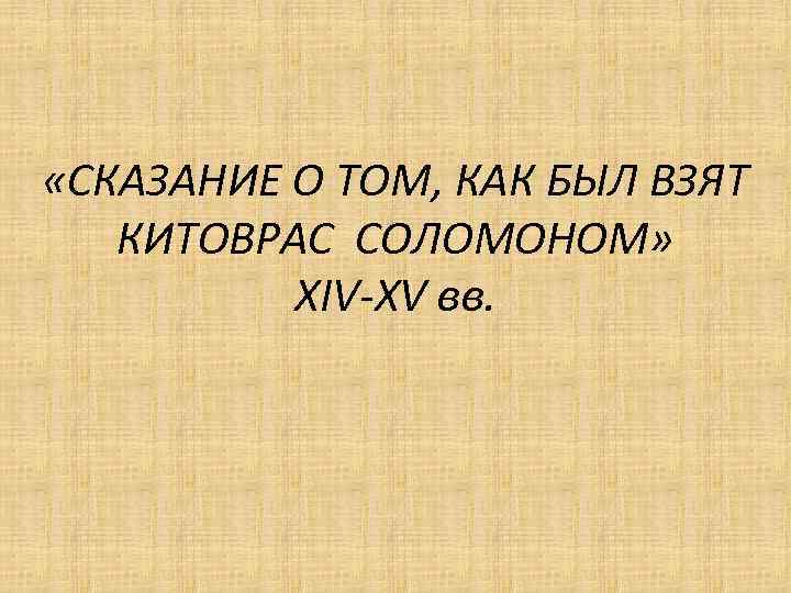  «СКАЗАНИЕ О ТОМ, КАК БЫЛ ВЗЯТ КИТОВРАС СОЛОМОНОМ» XIV-XV вв. 