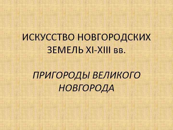 ИСКУССТВО НОВГОРОДСКИХ ЗЕМЕЛЬ XI-XIII вв. ПРИГОРОДЫ ВЕЛИКОГО НОВГОРОДА 