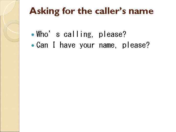 Asking for the caller’s name Who’s calling, please? Can I have your name, please?