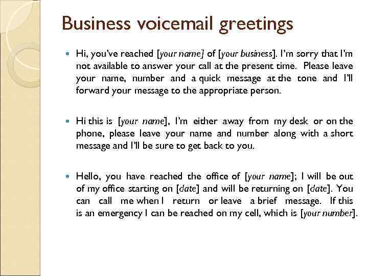 Business voicemail greetings Hi, you’ve reached [your name] of [your business]. I’m sorry that