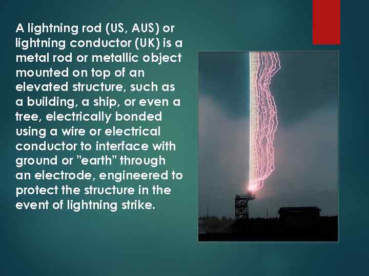 A lightning rod (US, AUS) or lightning conductor (UK) is a metal rod or