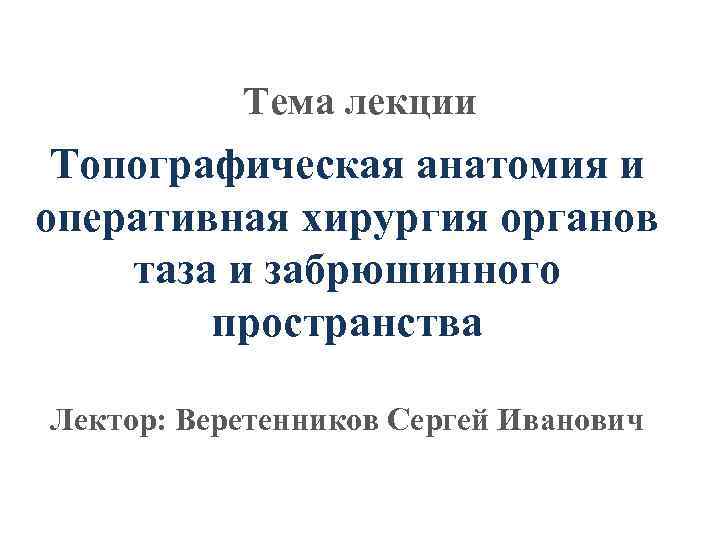 Тема лекции Топографическая анатомия и оперативная хирургия органов таза и забрюшинного пространства Лектор: Веретенников