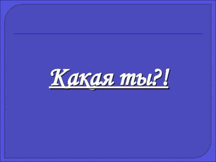 Какая ты? ! 