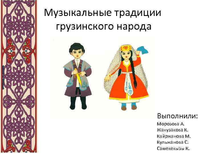 Музыкальные традиции грузинского народа Выполнили: Морозова А. Жанузакова К. Кайржанова М. Кульжанова С. Самекекызы