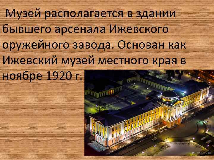 Музей располагается в здании бывшего арсенала Ижевского оружейного завода. Основан как Ижевский музей местного