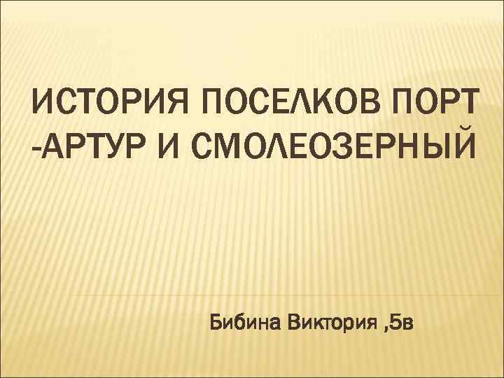 ИСТОРИЯ ПОСЕЛКОВ ПОРТ -АРТУР И СМОЛЕОЗЕРНЫЙ Бибина Виктория , 5 в 