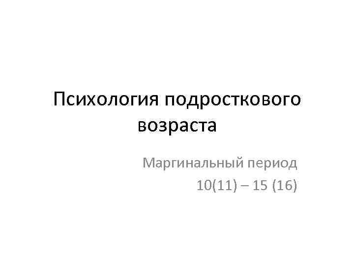 Психология подросткового возраста Маргинальный период 10(11) – 15 (16) 