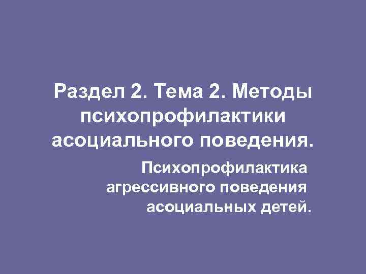 Раздел 2. Тема 2. Методы психопрофилактики асоциального поведения. Психопрофилактика агрессивного поведения асоциальных детей. 