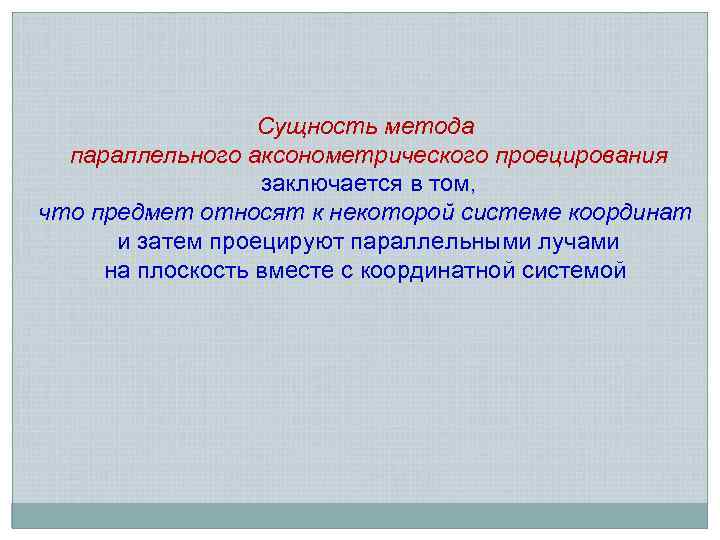 Сущность метода параллельного аксонометрического проецирования заключается в том, что предмет относят к некоторой системе