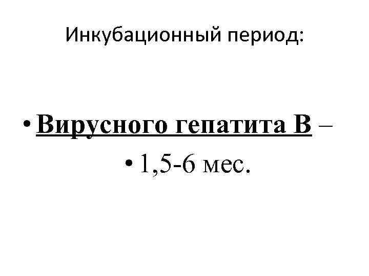 Инкубационный период: • Вирусного гепатита В – • 1, 5 -6 мес. 