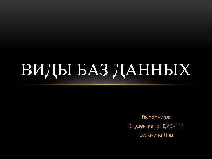 ВИДЫ БАЗ ДАННЫХ Выполнила: Студентка гр. ДИС-114 Балакина Яна 