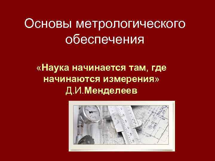Основы метрологического обеспечения «Наука начинается там, где начинаются измерения» Д. И. Менделеев 