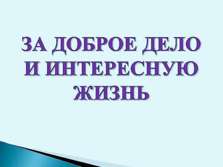 ЗА ДОБРОЕ ДЕЛО И ИНТЕРЕСНУЮ ЖИЗНЬ 