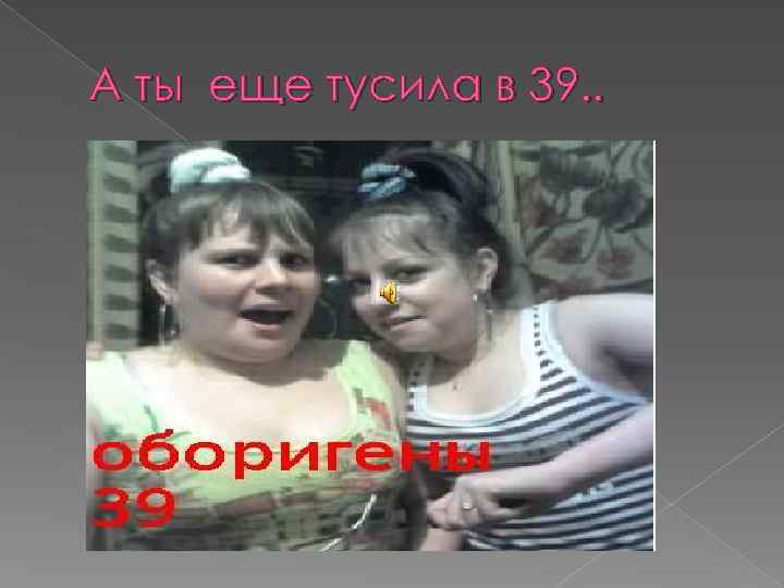 А ты еще тусила в 39. . 