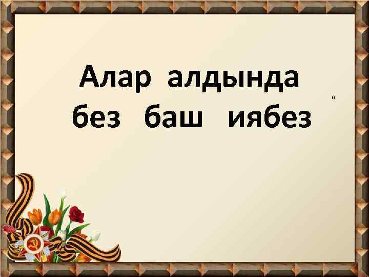 Алар алдында без баш иябез " 