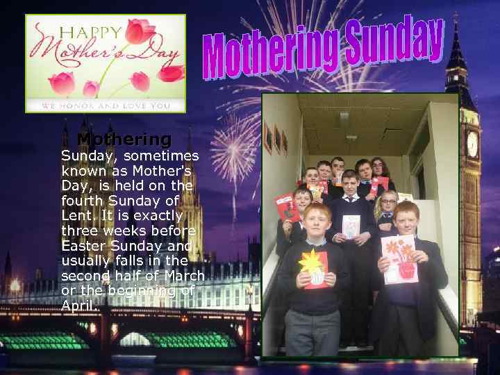  Mothering Sunday, sometimes known as Mother's Day, is held on the fourth Sunday