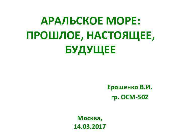 АРАЛЬСКОЕ МОРЕ: ПРОШЛОЕ, НАСТОЯЩЕЕ, БУДУЩЕЕ Ерошенко В. И. гр. ОСМ-502 Москва, 14. 03. 2017